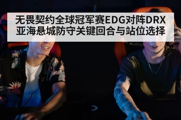 无畏契约全球冠军赛EDG对阵DRX亚海悬城防守关键回合与站位选择