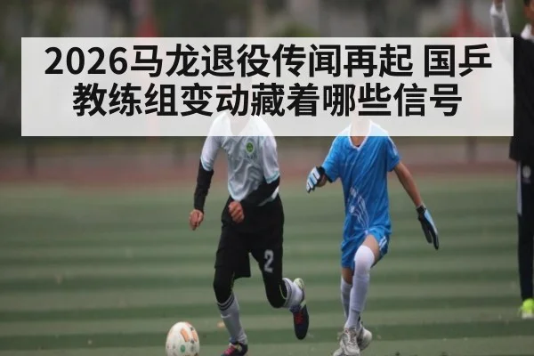 2026马龙退役传闻再起 国乒教练组变动藏着哪些信号