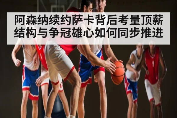 阿森纳续约萨卡背后考量顶薪结构与争冠雄心如何同步推进